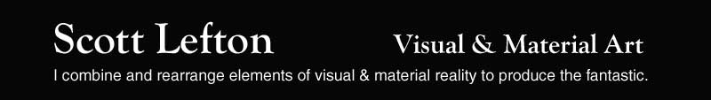 Scott Lefton - Visual & Material Art - I combine and rearrange elements of visual & material reality to produce the fantastic.